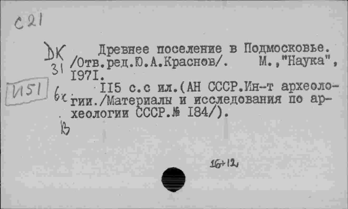 ﻿CQ.1
\Z Древнее поселение в Подмосковье. Л /Отв.ред.Ю.А.Краснов/. М. /Наука”, 51 1971.
/	115 с.с ил.(АН СССР.Ин-т археоло-
^гии./Материалы и исследования по ар-
гии./Материалы и иссле . хеологии CCCP.të 184/). ъ
